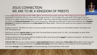 JESUS CONNECTION:
WE ARE TO BE A KINGDOM OF PRIESTS
• 3 Then Moses went up to God, and the LORD called to him from the mountain and said, “This is what you are to say to the
descendants of Jacob and what you are to tell the people of Israel: 4 ‘You yourselves have seen what I did to Egypt, and how I
carried you on eagles’ wings and brought you to myself. 5 Now if you obey me fully and keep my covenant, then out of all nations
you will be my treasured possession [LXX: μοι λαὸς περιούσιος]. Although the whole earth is mine, 6 you will be for me a kingdom
of priests [LXX: βασίλειον ἱεράτευμα] and a holy nation [LXX: ἔθνος ἅγιον].’ These are the words you are to speak to the Israelites”
(Ex 19:3-6, NIV).
• Kingdom of priests: “identifies the nation as serving a priestly role among the nations, as intermediary between the peoples and
God” (IVP Background).
• Israel was to be God’s special vessel through which He would bless all nations (Gen 12:3, NIV: “and all peoples on earth will be
blessed through you”). So is the Church.
• “Scripture foresaw that God would justify the Gentiles by faith, and announced the gospel in advance to Abraham: “All nations will
be blessed through you” (Gal 3:8, NIV)
• 1 Pet 2:9, NIV: But you are a chosen people, a royal priesthood [βασίλειον ἱεράτευμα], a holy nation [ἔθνος ἅγιον], God’s treasured
possession [λαὸς εἰς περιποίησιν] that you may declare the praises of him who called you out of darkness into his wonderful light
• God works through us, His crown jewel, to bring the blessings of the Good News to the world!
 