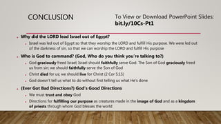 CONCLUSION
• Why did the LORD lead Israel out of Egypt?
• Israel was led out of Egypt so that they worship the LORD and fulfill His purpose. We were led out
of the darkness of sin, so that we can worship the LORD and fulfill His purpose
• Who is God to command? (God, Who do you think you’re talking to?)
• God graciously freed Israel; Israel should faithfully serve God. The Son of God graciously freed
us from sin; we should faithfully serve the Son of God
• Christ died for us; we should live for Christ (2 Cor 5:15)
• God doesn’t tell us what to do without first telling us what He’s done
• (Ever Got Bad Directions?) God’s Good Directions
• We must trust and obey God
• Directions for fulfilling our purpose as creatures made in the image of God and as a kingdom
of priests through whom God blesses the world
To View or Download PowerPoint Slides:
bit.ly/10Cs-Pt1
 
