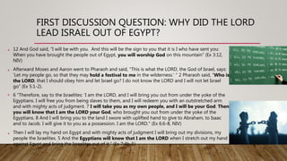 FIRST DISCUSSION QUESTION: WHY DID THE LORD
LEAD ISRAEL OUT OF EGYPT?
• 12 And God said, “I will be with you. And this will be the sign to you that it is I who have sent you:
When you have brought the people out of Egypt, you will worship God on this mountain” (Ex 3:12,
NIV)
• Afterward Moses and Aaron went to Pharaoh and said, “This is what the LORD, the God of Israel, says:
‘Let my people go, so that they may hold a festival to me in the wilderness.’ ” 2 Pharaoh said, “Who is
the LORD, that I should obey him and let Israel go? I do not know the LORD and I will not let Israel
go” (Ex 5:1-2).
• 6 “Therefore, say to the Israelites: ‘I am the LORD, and I will bring you out from under the yoke of the
Egyptians. I will free you from being slaves to them, and I will redeem you with an outstretched arm
and with mighty acts of judgment. 7 I will take you as my own people, and I will be your God. Then
you will know that I am the LORD your God, who brought you out from under the yoke of the
Egyptians. 8 And I will bring you to the land I swore with uplifted hand to give to Abraham, to Isaac
and to Jacob. I will give it to you as a possession. I am the LORD." (Ex 6:6-8, NIV)
• Then I will lay my hand on Egypt and with mighty acts of judgment I will bring out my divisions, my
people the Israelites. 5 And the Egyptians will know that I am the LORD when I stretch out my hand
against Egypt and bring the Israelites out of it.” (Ex 7:4b-5)
 