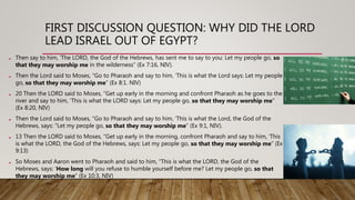 FIRST DISCUSSION QUESTION: WHY DID THE LORD
LEAD ISRAEL OUT OF EGYPT?
• Then say to him, ‘The LORD, the God of the Hebrews, has sent me to say to you: Let my people go, so
that they may worship me in the wilderness” (Ex 7:16, NIV).
• Then the Lord said to Moses, “Go to Pharaoh and say to him, ‘This is what the Lord says: Let my people
go, so that they may worship me” (Ex 8:1. NIV)
• 20 Then the LORD said to Moses, “Get up early in the morning and confront Pharaoh as he goes to the
river and say to him, ‘This is what the LORD says: Let my people go, so that they may worship me"
(Ex 8:20, NIV)
• Then the Lord said to Moses, “Go to Pharaoh and say to him, ‘This is what the Lord, the God of the
Hebrews, says: “Let my people go, so that they may worship me” (Ex 9:1, NIV).
• 13 Then the LORD said to Moses, “Get up early in the morning, confront Pharaoh and say to him, ‘This
is what the LORD, the God of the Hebrews, says: Let my people go, so that they may worship me” (Ex
9:13)
• So Moses and Aaron went to Pharaoh and said to him, “This is what the LORD, the God of the
Hebrews, says: ‘How long will you refuse to humble yourself before me? Let my people go, so that
they may worship me” (Ex 10:3, NIV)
 