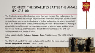 CONTEXT: THE ISRAELITES BATTLE THE AMALEKITES
(EX 17:8-16)
• “The Amalekites attacked the Israelites where they were camped. God had prepared the
Israelites’ faith for this test through his provision for them in so many ways. So the Israelites
put together an army under the leadership of Joshua and went on the attack. Moses held
high in the air the staff that had struck the rock to get water—“the staff of God.” As long as
Moses held the staff in the air, the Israelites continued to win—so Aaron and Hur helped
hold Moses’ hands up, and the Israelites defeated the Amalekites (Exodus 17:8-16)”
(Faithweaver Fall 2018 Sunday School).
• Joshua leads the battle. Joshua = Yeshua = Jesus (Ἰησοῦς) means “The LORD [YHWH]
Saves”
• “She [Mary] will give birth to a son, and you are to give him the name Jesus, because he will
save his people from their sins.” (Mt 1:21, NIV)
• Moses builds an altar an calls it Jehovah [YHWH] Nissi,
which means “The LORD is my Banner”(Ex 17:15)
 