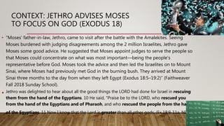 CONTEXT: JETHRO ADVISES MOSES
TO FOCUS ON GOD (EXODUS 18)
• “Moses’ father-in-law, Jethro, came to visit after the battle with the Amalekites. Seeing
Moses burdened with judging disagreements among the 2 million Israelites, Jethro gave
Moses some good advice. He suggested that Moses appoint judges to serve the people so
that Moses could concentrate on what was most important—being the people’s
representative before God. Moses took the advice and then led the Israelites on to Mount
Sinai, where Moses had previously met God in the burning bush. They arrived at Mount
Sinai three months to the day from when they left Egypt (Exodus 18:5–19:2)” (Faithweaver
Fall 2018 Sunday School).
• Jethro was delighted to hear about all the good things the LORD had done for Israel in rescuing
them from the hand of the Egyptians. 10 He said, “Praise be to the LORD, who rescued you
from the hand of the Egyptians and of Pharaoh, and who rescued the people from the hand
of the Egyptians. 11 Now I know that the Lord is greater than all other gods, (Ex 18:9-11a, NIV)
 