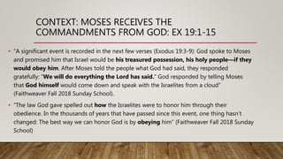 CONTEXT: MOSES RECEIVES THE
COMMANDMENTS FROM GOD: EX 19:1-15
• “A significant event is recorded in the next few verses (Exodus 19:3-9): God spoke to Moses
and promised him that Israel would be his treasured possession, his holy people—if they
would obey him. After Moses told the people what God had said, they responded
gratefully: “We will do everything the Lord has said.” God responded by telling Moses
that God himself would come down and speak with the Israelites from a cloud”
(Faithweaver Fall 2018 Sunday School).
• “The law God gave spelled out how the Israelites were to honor him through their
obedience. In the thousands of years that have passed since this event, one thing hasn’t
changed: The best way we can honor God is by obeying him” (Faithweaver Fall 2018 Sunday
School)
 