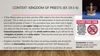 CONTEXT: KINGDOM OF PRIESTS (EX 19:3-6)
• 3 Then Moses went up to God, and the LORD called to him from the mountain
and said, “This is what you are to say to the descendants of Jacob and what you
are to tell the people of Israel: 4 ‘You yourselves have seen what I did to Egypt,
and how I carried you on eagles’ wings and brought you to myself. 5 Now if
you obey me fully and keep my covenant, then out of all nations you will be my
treasured possession. Although the whole earth is mine, 6 you will be for me
a kingdom of priests and a holy nation.’ These are the words you are to speak
to the Israelites” (Ex 19:3-6, NIV).
• Kingdom of priests: “identifies the nation as serving a priestly role among the
nations, as intermediary between the peoples and God” (IVP Background).
• Israel was to be God’s special vessel through which He would bless all nations
(Gen 12:3, NIV: “and all peoples on earth will be blessed through you”).
Consecrate: to make
holy (set apart), to utterly
devote for the LORD
 