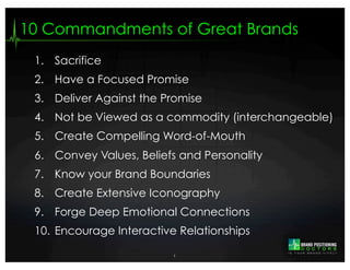 10 Commandments of Great Brands
 1. Sacrifice
 2. Have a Focused Promise
 3. Deliver Against the Promise
 4. Not be Viewed as a commodity (interchangeable)
 5. Create Compelling Word-of-Mouth
 6. Convey Values, Beliefs and Personality
 7. Know your Brand Boundaries
 8. Create Extensive Iconography
 9. Forge Deep Emotional Connections
 10. Encourage Interactive Relationships

                          1
 