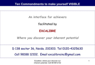 Ten Commandments to make yourself VISIBLE

An interface for achievers
facilitated by
EXCALIBRE

Where you discover your inherent potential
D 138 sector 36, Noida. 210303. Tel 0120-4325630
Cell 98188 12102. Email excalibreinc@gmail.com
Excalibre- where your discover our
inherent potential. Cell 9818812102

1

 