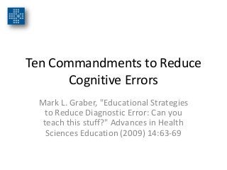 Ten Commandments to Reduce
Cognitive Errors
Mark L. Graber, "Educational Strategies
to Reduce Diagnostic Error: Can you
teach this stuff?" Advances in Health
Sciences Education (2009) 14:63-69
 