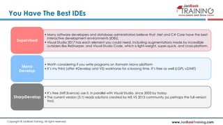 www.JanBaskTraining.comCopyright © JanBask Training. All rights reserved
You Have The Best IDEs
• Many software developers and database administrators believe that .Net and C# Core have the best
interactive development environments (IDEs).
• Visual Studio 2017 has each element you could need, including augmentations made by incredible
outsiders like ReSharper, and Visual Studio Code, which is light-weight, super-quick, and cross-platform.
Supervised
• Worth considering if you write programs on Xamarin Mono platform
• It’s my third (after #Develop and VS) workhorse for a looong time. It’s free as well (LGPL v2/MIT)
Mono
Develop
• It’s free (MIT licence) use it, in parallel with Visual Studio, since 2003 by today.
• The current version (5.1) reads solutions created by MS VS 2015 community (so perhaps the full version
too).
SharpDevelop
 
