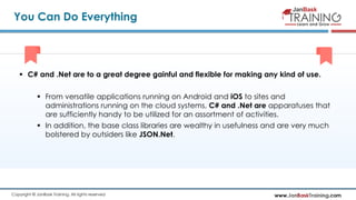 www.JanBaskTraining.comCopyright © JanBask Training. All rights reserved
You Can Do Everything
 C# and .Net are to a great degree gainful and flexible for making any kind of use.
 From versatile applications running on Android and iOS to sites and
administrations running on the cloud systems, C# and .Net are apparatuses that
are sufficiently handy to be utilized for an assortment of activities.
 In addition, the base class libraries are wealthy in usefulness and are very much
bolstered by outsiders like JSON.Net.
 