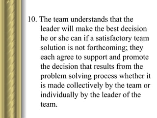 10. The team understands that the leader will make the best decision he or she can if a satisfactory team solution is not forthcoming; they each agree to support and promote the decision that results from the problem solving process whether it is made collectively by the team or individually by the leader of the team. 