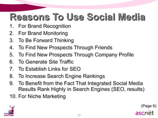 Reasons To Use Social Media For Brand Recognition For Brand Monitoring To Be Forward Thinking To Find New Prospects Through Friends To Find New Prospects Through Company Profile To Generate Site Traffic To Establish Links for SEO To Increase Search Engine Rankings To Benefit from the Fact That Integrated Social Media Results Rank Highly in Search Engines (SEO, results) For Niche Marketing (Page 6) 