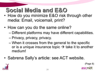Social Media and E&O How do you minimize E&O risk through other media: Email, voicemail, print? How can you do the same online? Different platforms may have different capabilities. Privacy, privacy, privacy. When it crosses from the general to the specific or is a unique insurance topic    take it to another medium! Sabrena Sally’s article: see ACT website. (Page 8) 