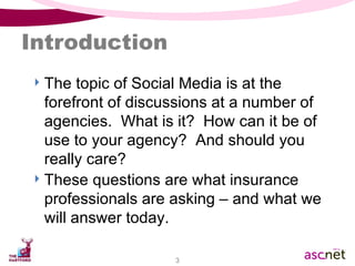 Introduction The topic of Social Media is at the forefront of discussions at a number of agencies.  What is it?  How can it be of use to your agency?  And should you really care?  These questions are what insurance professionals are asking – and what we will answer today. 