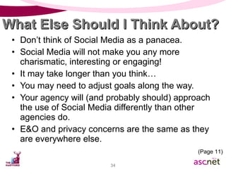 What Else Should I Think About? Don’t think of Social Media as a panacea. Social Media will not make you any more charismatic, interesting or engaging! It may take longer than you think… You may need to adjust goals along the way. Your agency will (and probably should) approach the use of Social Media differently than other agencies do.  E&O and privacy concerns are the same as they are everywhere else. (Page 11) 