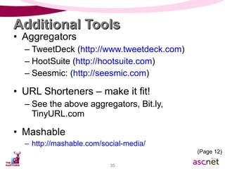 Additional Tools Aggregators TweetDeck ( http://www.tweetdeck.com ) HootSuite ( http://hootsuite.com ) Seesmic: ( http://seesmic.com ) URL Shorteners – make it fit! See the above aggregators, Bit.ly, TinyURL.com Mashable http://mashable.com/social-media/ (Page 12) 
