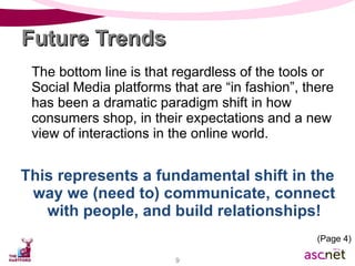 Future Trends The bottom line is that regardless of the tools or Social Media platforms that are “in fashion”, there has been a dramatic paradigm shift in how consumers shop, in their expectations and a new view of interactions in the online world. This represents a fundamental shift in the way we (need to) communicate, connect with people, and build relationships! (Page 4) 