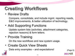Review Drafts Compare, consolidate, and include mgmt. reporting needs, E&O improvements, & better utilization of technology. Add Supporting Functions Update system lists (activities, attachment categories, rejection reasons) & form letters. Provide Training On the new workflows and new system usage. Create Quick View Sheets Data entry examples – and expectations! Creating Workflows (Page 8) 