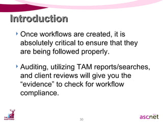 Once workflows are created, it is absolutely critical to ensure that they  are being followed properly. Auditing, utilizing TAM reports/searches, and client reviews will give you the “evidence” to check for workflow compliance. Introduction  