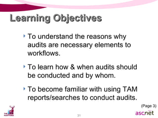 To understand the reasons why audits are necessary elements to workflows. To learn how & when audits should be conducted and by whom. To become familiar with using TAM reports/searches to conduct audits. Learning Objectives (Page 3) 