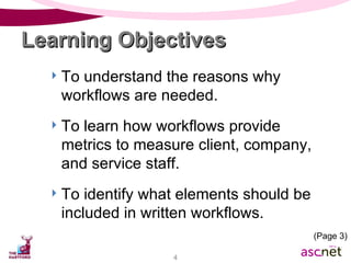 To understand the reasons why workflows are needed. To learn how workflows provide metrics to measure client, company, and service staff. To identify what elements should be included in written workflows. Learning Objectives (Page 3) 