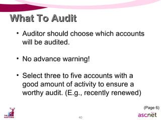 Auditor should choose which accounts will be audited. No advance warning! Select three to five accounts with a good amount of activity to ensure a worthy audit. (E.g., recently renewed) What To Audit (Page 6) 