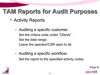 Activity Reports Auditing a specific customer: Set the criteria code under “Clients”.  Set the date range.  Leave the operator/CSR open to all. Auditing a specific workflow: Set the report to the specified activity codes. TAM Reports for Audit Purposes (Page 8) 