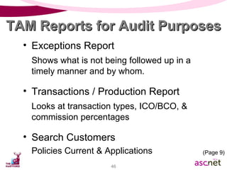 Exceptions Report Shows what is not being followed up in a timely manner and by whom. Transactions / Production Report Looks at transaction types, ICO/BCO, & commission percentages Search Customers Policies Current & Applications TAM Reports for Audit Purposes (Page 9) 