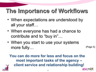 When expectations are understood by all your staff… When everyone has had a chance to contribute and to “buy in”… When you start to use your systems more fully… You can do more for less and focus on the most important tasks of the agency – client service and relationship building! The Importance of Workflows (Page 5) 