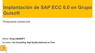 Implantación de SAP ECC 6.0 en Grupo
Quisoft
Propuesta comercial

Cliente: Grupo QUISOFT
Consultora: Ten Consulting. High Quality Delivered on Time.

 