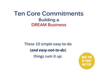 Ten Core Commitments
Building a
DREAM Business
These 10 simple easy-to-do
(and easy-not-to-do)
things sum it up:
 