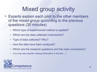 Mixed group activity Experts explain each pilot to the other members of the mixed group according to the previous questions (30 minutes) Which type of experimental method is applied? Which are the data collection instruments? Type of data collected? Why? How the data have been analyzed? Which are the research questions and the main conclusions? (You may also identify missing information in the text…) 