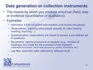 Data generation or collection instruments The means by which you produce empirical (field) data or evidence (quantitative or qualitative) Examples Interviews: a kind of guided conversation (one-to-one and group) Observations: watching what people actually do (also hearing, smelling, touching…) Questionnaires: respondents are asked to answer a pre-defined set of questions Documents: reports previous to a research (e.g., minutes of meetings) and made for the purposes of the research  (multimedia documents, visual data sources e.g. photos, animations, etc.)  Log files: automatic data collected by software tools … 