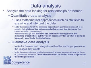 Data analysis Analyze the data looking for relationships or themes Quantitative data analysis  uses mathematical approaches such as statistics to examine and interpret the data Note: the reason for all the statistical apparatus in quantitative research is to explain that  relationships between variables are not due to chance  (but cause and effect relationships).  Remember though that  statistics are useful for showing trends and indicating probabilities, but they don’t necessarily tell us what is going to happen in a particular individual case Qualitative data analysis  looks for themes and categories within the words people use or the images they create Note: the conclusions of qualitative research are not as generalizable as those of quantitative research.  Generalizations must be limited to the subjects and the settings studied. 