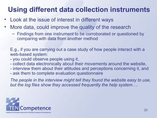 Using different data collection instruments Look at the issue of interest in different ways More data, could improve the quality of the research Findings from one instrument to be corroborated or questioned by comparing with data from another method E.g., if you are carrying out a case study of how people interact with a web-based system:  - you could observe people using it,  - collect data electronically about their movements around the website,  - interview them about their attitudes and perceptions concerning it, and  - ask them to complete evaluation questionnaire The people in the interview might tell they found the website easy to use, but the log files show they accessed frequently the help system…. 