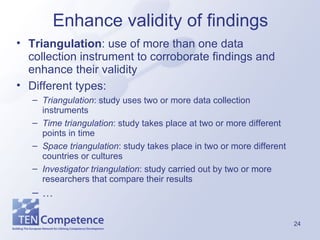 Enhance validity of findings Triangulation : use of more than one data collection instrument to corroborate findings and enhance their validity Different types: Triangulation : study uses two or more data collection instruments Time triangulation : study takes place at two or more different points in time Space triangulation : study takes place in two or more different countries or cultures Investigator triangulation : study carried out by two or more researchers that compare their results … 
