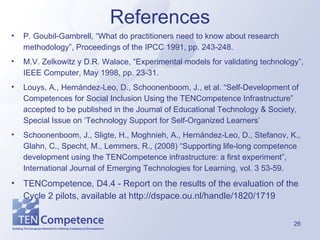 References P. Goubil-Gambrell, “What do practitioners need to know about research methodology”, Proceedings of the IPCC 1991, pp. 243-248. M.V. Zelkowitz y D.R. Walace, “Experimental models for validating technology”, IEEE Computer, May 1998, pp. 23-31.  Louys, A., Hernández-Leo, D., Schoonenboom, J., et al. “Self-Development of Competences for Social Inclusion Using the TENCompetence Infrastructure” accepted to be published in the Journal of Educational Technology & Society, Special Issue on ‘Technology Support for Self-Organized Learners’ Schoonenboom, J., Sligte, H., Moghnieh, A., Hernández-Leo, D., Stefanov, K., Glahn, C., Specht, M., Lemmers, R., (2008) “Supporting life-long competence development using the TENCompetence infrastructure: a first experiment”, International Journal of Emerging Technologies for Learning, vol. 3 53-59. TENCompetence, D4.4 - Report on the results of the evaluation of the Cycle 2 pilots, available at  http://dspace.ou.nl/handle/1820/1719 