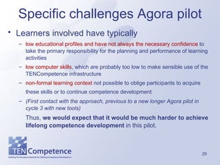 Specific challenges Agora pilot Learners involved have typically   low educational profiles and have not always the necessary confidence  to take the primary responsibility for the planning and performance of learning activities  low computer skills , which are probably too low to make sensible use of the TENCompetence infrastructure  non-formal learning context  not possible to oblige participants to acquire these skills or to continue competence development   (First contact with the approach, previous to a new longer Agora pilot in cycle 3 with new tools) Thus,  we would expect that it would be much harder to achieve lifelong competence development  in this pilot.  