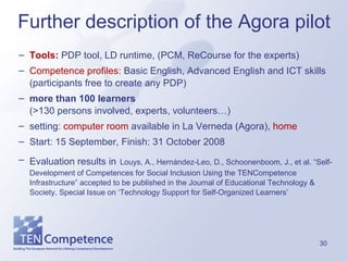 Tools:  PDP tool, LD runtime, (PCM, ReCourse for the experts) Competence profiles:  Basic English, Advanced English and ICT skills (participants free to create any PDP) more than 100 learners   (>130 persons involved, experts, volunteers…) setting:  computer room  available in La Verneda (Agora),  home Start: 15 September, Finish: 31 October 2008 Evaluation results in   Louys, A., Hernández-Leo, D., Schoonenboom, J., et al. “Self-Development of Competences for Social Inclusion Using the TENCompetence Infrastructure” accepted to be published in the Journal of Educational Technology & Society, Special Issue on ‘Technology Support for Self-Organized Learners’ Further description of the Agora pilot 