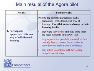 Main results of the Agora pilot Prior to the pilot the participants had a preference for the traditional way of learning.  The pilot meant a change in their learning habits they were  very active  and used quite often the main elements of the PDP tool they  enjoyed the possibility to work at their own rhythm , to choose the activities in accordance to their interests and needs they  asked to continue self-developing competences at home 2.  Participants appreciated this new way of self-directed learning Partial results Results 