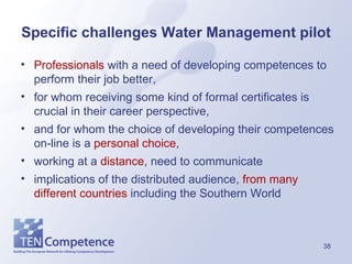 Specific challenges Water Management pilot Professionals  with a need of developing competences to perform their job better,  for whom receiving some kind of formal certificates is crucial in their career perspective,  and for whom the choice of developing their competences on-line is a  personal choice , working  at a  distance , need to communicate implications of the distributed audience,  from many different countries  including the Southern World 