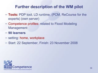 Further description of the WM pilot Tools:  PDP tool, LD runtime, (PCM, ReCourse for the experts) (own server) Competence profiles:  related to Flood Modeling Management  90 learners   setting:  home ,  workplace Start: 22 September, Finish: 23 November 2008 