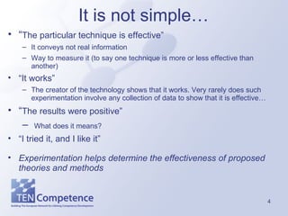 It is not simple…  “ The particular technique is effective” It conveys not real information  Way to measure it (to say one technique is more or less effective than another) “ It works” The creator of the technology shows that it works. Very rarely does such experimentation involve any collection of data to show that it is effective… “ The results were positive” What does it means?   “ I tried it, and I like it” Experimentation helps determine the effectiveness of proposed theories and methods 