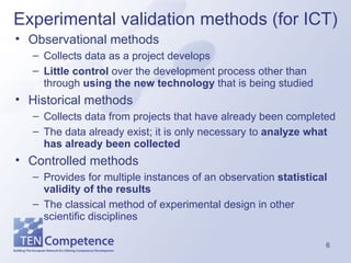 Experimental validation methods (for ICT) Observational methods Collects  data as a project develops Little control  over the development process other than through  using the new technology  that is being studied  Historical methods Collects data from projects that have already been completed  The data already exist; it is only necessary to  analyze what has already been collected Controlled methods Provides for multiple instances of an observation  statistical validity of the results The classical method of experimental design in other scientific disciplines 