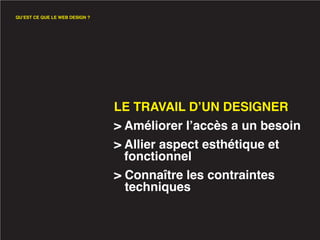 QU’EST CE QUE LE WEB DESIGN ?




                                LE TRAVAIL D’UN DESIGNER
                                > Améliorer l’accès a un besoin
                                > Allier aspect esthétique et
                                  fonctionnel
                                > Connaître les contraintes
                                  techniques
 