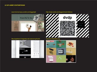 LE GIF ANIMÉ CONTEMPORAIN




        www.fromme-toyou.tumblr.com/tagged/gif              http://dvdp.tumblr.com/tagged/dvdp%20done




        http://graphism.fr/regardez-star-wars-en-gif-anim   www.iamnotanartist.org
 