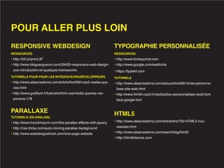 POUR ALLER PLUS LOIN
RESPONSIVE WEBDESIGN                                              TYPOGRAPHIE PERSONNALISÉE
RESSOURCES                                                        RESSOURCES
• http://bit.ly/qmnL3F                                            • http://www.fontsquirrel.com
• http://www.blogoergosum.com/29433-responsive-web-design-        • http://www.google.com/webfonts
 une-introduction-et-quelques-frameworks                          • https://typekit.com
TUTORIELS POUR POUR LES INTÉGRATEURS/DÉVELOPPEURS                 TUTORIELS
• http://www.alsacreations.com/article/lire/930-css3-media-que-   • http://www.alsacreations.com/astuce/lire/630-fonte-personna-
 ries.html                                                         lisee-site-web.html
• http://www.grafikart.fr/tutoriels/html-css/media-queries-res-   • http://www.html5-css3.fr/css3/police-personnalisee-css3-font-
 ponsive-178                                                       face-google-font


PARALLAXE                                                         HTML5
TUTORIELS (EN ANGLAIS)
• http://www.franckmaurin.com/the-parallax-effects-with-jquery    • http://www.alsacreations.com/article/lire/750-HTML5-nou-

• http://css-tricks.com/auto-moving-parallax-background            veautes.html

• http://www.webdesignshock.com/one-page-website                  • http://www.alsacreations.com/search/tag/html5
                                                                  • http://html5demos.com
 