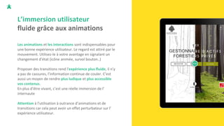 L’immersion utilisateur
fluide grâce aux animations
Les animations et les interactions sont indispensables pour
une bonne expérience utilisateur. Le regard est attiré par le
mouvement. Utilisez-le à votre avantage en signalant un
changement d’état (icône animée, survol bouton..)
Proposer des transitions rend l'expérience plus fluide, il n’y
a pas de cassures, l’information continue de couler. C’est
aussi un moyen de rendre plus ludique et plus accessible
vos contenus.
En plus d’être vivant, c’est une réelle immersion de l’
internaute
Attention à l’utilisation à outrance d’animations et de
transitions car cela peut avoir un effet perturbateur sur l’
expérience utilisateur.
 