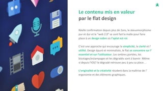Le contenu mis en valeur
par le flat design
Réelle confirmation depuis plus de 2ans, le skeuomorphisme
pur et dur et le "web 2.0" se sont fait la malle pour faire
place à un design sobre où l’aplat est roi.
C’est une approche qui encourage la simplicité, la clarté et l’
utilité. Design épuré et minimaliste, le flat se concentre sur l’
essentiel et sur l’utilisateur. Les ombres portées, les
bizotages/estampages et les dégradés sont à bannir. Même
si depuis l'IOS7 le dégradé retrouve peu à peu sa place…
L’originalité et la créativité résident dans la maîtrise de l’
ergonomie et des éléments graphiques.
 