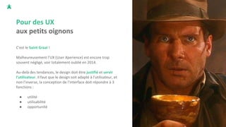 Pour des UX
aux petits oignons
C'est le Saint Graal !
Malheureusement l’UX (User Xperience) est encore trop
souvent négligé, voir totalement oublié en 2014.
Au-delà des tendances, le design doit être justifié et servir
l'utilisateur. Il faut que le design soit adapté à l'utilisateur, et
non l'inverse, la conception de l’interface doit répondre à 3
fonctions :
● utilité
● utilisabilité
● opportunité
 