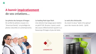 A bannir impérativement
de vos créations...
Les photos des banques d'images
On arrête les photos creuses à la
"American family", on privilégie les
photos naturelles et contemporaines.
La loading flash type flash
Une attente trop longue peut mettre
en péril l’UX. De plus, il peut y avoir
des soucis référencement quand il y a
beaucoup d’images et peu de texte.
Le web ultra kitchouille
Au revoir le vieux “web 2.0 so glossy”
pour des raisons de clarté…(p14)
 